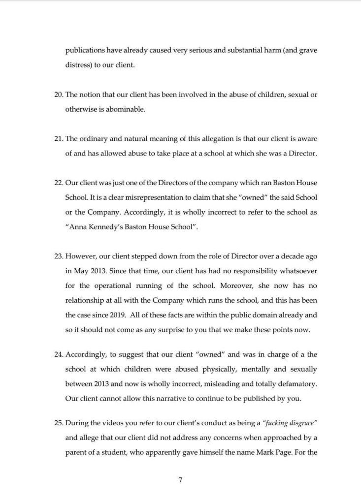 publications have already caused very serious and substantial harm (and grave distress) to our client.
20. The notion that our client has been involved in the abuse of children, sexual or otherwise is abominable.
21. The ordinary and natural meaning of this allegation is that our client is aware of and has allowed abuse to take place at a school at which she was a Director.
22. Our client was just one of the Directors of the company which ran Baston House School. It is a clear misrepresentation to claim that she "owned" the said School or the Company. Accordingly, it is wholly incorrect to refer to the school as
"Anna Kennedy's Baston House School".
23. However, our client stepped down from the role of Director over a decade ago in May 2013. Since that time, our client has had no responsibility whatsoever for the operational running of the school. Moreover, she now has no relationship at all with the Company which runs the school, and this has been the case since 2019. All of these facts are within the public domain already and so it should not come as any surprise to you that we make these points now.
24. Accordingly, to suggest that our client "owned" and was in charge of a the school at which children were abused physically, mentally and sexually between 2013 and now is wholly incorrect, misleading and totally defamatory.
Our client cannot allow this narrative to continue to be published by you.
25. During the videos you refer to our client's conduct as being a "fucking disgrace" and allege that our client did not address any concerns when approached by a parent of a student, who apparently gave himself the name Mark Page. For the