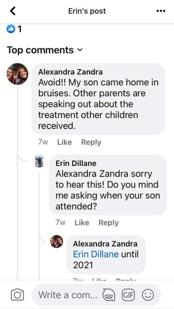 (Facebook)
Alexandra Zandra
Avoid!! My son came home in bruises. Other parents are speaking out about the treatment other children received.
7W Like Reply
Erin Dillane
Alexandra Zandra sorry to hear this! Do you mind me asking when your son attended?
7w
Like Reply
Alexandra Zandra
Erin Dillane until
2021