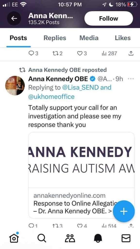 Anna Kennedy OBE reposted
Anna Kennedy OBE
@A... • 9h
Replying to @Lisa
SEND and
@ukhomeoffice
Totally support your call for an investigation and please see my response thank you

Replies
Media
Likes

172


1h 287
企
ANNA KENNEDY
RAISING AUTISM AN
annakennedyonline.com
Response to Online Allegatio
- Dr. Anna Kennedy OBE. >