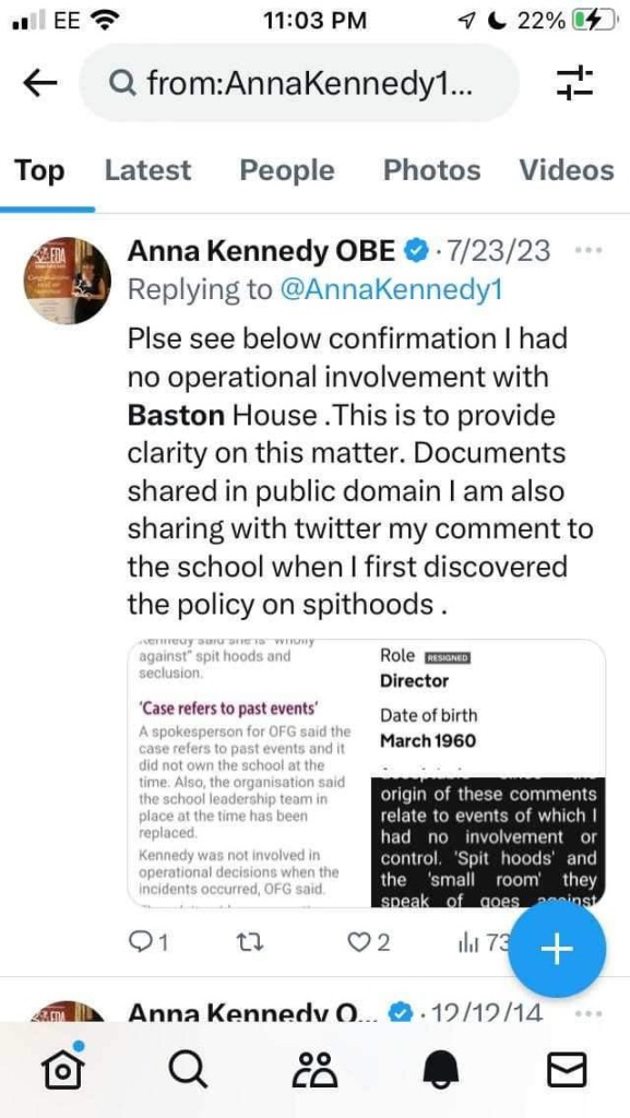 Anna Kennedy OBE @ • 7/23/23
Replying to @AnnaKennedy1
PIse see below confirmation I had no operational involvement with Baston House. This is to provide clarity on this matter. Documents shared in public domain I am also sharing with twitter my comment to the school when I first discovered the policy on spithoods.
eady pass to woman
against" spit hoods and seclusion
'Case refers to past events' A spokesperson for OFG said the case refers to past events and it
Role RESIONIO
Director
Date of birth
March 1960
did not own the school at the time. Also, the organisation said the school leadership team in place at the time has been replaced.
Kennedy was not involved in operational decisions when the incidents occurred, OFG said.
origin of these comments relate to events of which I had no involvement or control. 'Spit hoods' and the
'small room'
they
speak
of goes