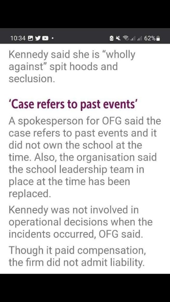 Kennedy said she is "wholly against" spit hoods and seclusion.
'Case refers to past events' A spokesperson for OFG said the case refers to past events and it did not own the school at the time. Also, the organisation said the school leadership team in place at the time has been replaced.
Kennedy was not involved in operational decisions when the incidents occurred, OFG said.
Though it paid compensation, the firm did not admit liability.