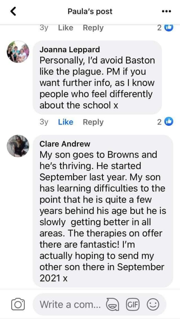 Personally, l'd avoid Baston like the plague. PM if you want further info, as I know people who feel differently about the school x
Зу
Like
Reply
2
Clare Andrew
My son goes to Browns and he's thriving. He started September last year. My son has learning difficulties to the point that he is quite a few years behind his age but he is slowly getting better in all areas. The therapies on offer there are fantastic! I'm actually hoping to send my other son there in September 2021 x